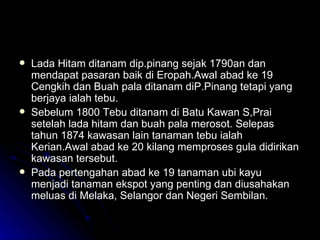 Lada Hitam ditanam dip.pinang sejak 1790an dan mendapat pasaran baik di Eropah.Awal abad ke 19 Cengkih dan Buah pala ditanam diP.Pinang tetapi yang berjaya ialah tebu. Sebelum 1800 Tebu ditanam di Batu Kawan S,Prai setelah lada hitam dan buah pala merosot. Selepas tahun 1874 kawasan lain tanaman tebu ialah Kerian.Awal abad ke 20 kilang memproses gula didirikan kawasan tersebut. Pada pertengahan abad ke 19 tanaman ubi kayu menjadi tanaman ekspot yang penting dan diusahakan meluas di Melaka, Selangor dan Negeri Sembilan. 
