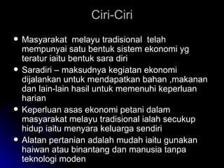 Ciri-Ciri Masyarakat  melayu tradisional  telah mempunyai satu bentuk sistem ekonomi yg teratur iaitu bentuk sara diri Saradiri – maksudnya kegiatan ekonomi dijalankan untuk mendapatkan bahan ,makanan dan lain-lain hasil untuk memenuhi keperluan harian Keperluan asas ekonomi petani dalam masyarakat melayu tradisional ialah secukup hidup iaitu menyara keluarga sendiri Alatan pertanian adalah mudah iaitu gunakan haiwan atau binantang dan manusia tanpa teknologi moden 