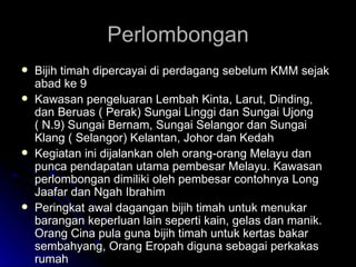Perlombongan Bijih timah dipercayai di perdagang sebelum KMM sejak abad ke 9 Kawasan pengeluaran Lembah Kinta, Larut, Dinding, dan Beruas ( Perak) Sungai Linggi dan Sungai Ujong ( N.9) Sungai Bernam, Sungai Selangor dan Sungai Klang ( Selangor) Kelantan, Johor dan Kedah Kegiatan ini dijalankan oleh orang-orang Melayu dan punca pendapatan utama pembesar Melayu. Kawasan perlombongan dimiliki oleh pembesar contohnya Long Jaafar dan Ngah Ibrahim Peringkat awal dagangan bijih timah untuk menukar barangan keperluan lain seperti kain, gelas dan manik. Orang Cina pula guna bijih timah untuk kertas bakar sembahyang, Orang Eropah diguna sebagai perkakas rumah 