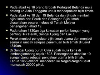 Pada abad ke 16 orang Eropah Portugisd Belanda mula datang ke Asia Tenggara untuk mendapatkan bijih timah. Pada abad ke 18 dan 19 Belanda dan British membeli bijih timah dari Perak dan Selangor. Bijih timah diusahakan secara meluas di Tanah Melayu pertengahan abad 19. Pada tahun 1820an tiga kawasan perlombongan yang penting Hilir Perak, Sungai Ujong dan Lukut Perak menjadi pengeluar bijih timah utama dan menjadi semakin rancak selepas penemuan bijih timah di Larut 1840an. Di Sungai Ujong buruh Cina sudah mula kerja di lombonglombong sejak 1828. Pertengahan abad ke 19 sungai ujong sebagai pengeluar utama bijih timah. Tahun 1855 ekspot  mencecah ke Negeri-Negeri Selat mencecah 20000 pikul. 
