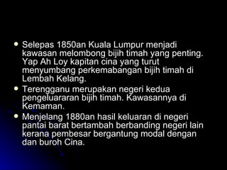 Selepas 1850an Kuala Lumpur menjadi kawasan melombong bijih timah yang penting. Yap Ah Loy kapitan cina yang turut menyumbang perkemabangan bijih timah di Lembah Kelang. Terengganu merupakan negeri kedua pengeluararan bijih timah. Kawasannya di Kemaman. Menjelang 1880an hasil keluaran di negeri pantai barat bertambah berbanding negeri lain kerana pembesar bergantung modal dengan dan buroh Cina. 