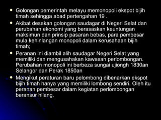 Golongan pemerintah melayu memonopoli ekspot bijih timah sehingga abad pertengahan 19 . Akibat desakan golongan saudagar di Negeri Selat dan perubahan ekonomi yang berasaskan keuntungan maksimun dan prinsip pasaran bebas, para pembesar mula kehinlangan monopoli dalam kerusahaan bijih timah; Peranan ini diambil alih saudagar Negeri Selat yang memiliki dan mengusahakan kawasan perlombongan. Perubahan monopoli ini berbeza sungai ujiongh 1830an Selangor dan Perak 1850an Mengikut peraturan baru pelombong dibenarkan ekspot bijih timah hanya yang memiliki lombong sendiri. Oleh itu peranan pembesar dalam kegiatan perlombongan beransur hilang. 