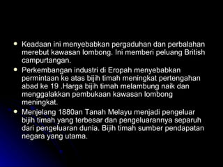 Keadaan ini menyebabkan pergaduhan dan perbalahan merebut kawasan lombong. Ini memberi peluang British campurtangan. Perkembangan industri di Eropah menyebabkan permintaan ke atas bijih timah meningkat pertengahan abad ke 19 .Harga bijih timah melambung naik dan menggalakkan pembukaan kawasan lombong meningkat. Menjelang 1880an Tanah Melayu menjadi pengeluar bijih timah yang terbesar dan pengeluarannya separuh dari pengeluaran dunia. Bijih timah sumber pendapatan negara yang utama. 