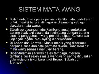SISTEM MATA WANG Bijih timah, Emas perak pernah dijadikan alat pertukaran untuk menilai barang diniagakan disamping sebagai piawaian mata wang. Stelah perdagangan nberkembang pesat pertukaran barang tidak lagi sesuai dan seimbang dengan barang oleh itu penggunaan wang primitif ,  siput , Cowrie dan kepingan logam  atau syiling diperkenalkan. Di Sabah dan Sarawak Manik-manik yang diperbuat daripada kaca dan batu permata dikenali manik-manik mata wang semasa menukar barang. Dipendalaman sarawak cerek tembaga, meriam tembaga kecil sejenis mata wang yang sering digunakan dalam sistem tukar barang di Brunei, Sabah dan Sarawak  