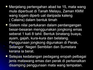 Menjelang pertengahan abad ke 15, mata wang mula diperbuat di Tanah Melayu, Zaman KMM wang logam diperb uat daripada kaleng ( Calains) dalam bentuk timah Sistem nilai pertukaran dalam perdangangan besar-besaran menggunakan jongkong emas seberat 1 kati 8 tahil. Bentuk binatang buaya, ayam, gajah, kura-kura dan belalang. Penggunaan jongkong digunakan di Perak, Selangor  Negeri Sembilan dan Sumetara kerana ia berat. Selepas kedatangan pedagang eropah pelbagai jenis matawang emas dan perak di perkenalkan disamping penggunaan mata wang tempatan. 
