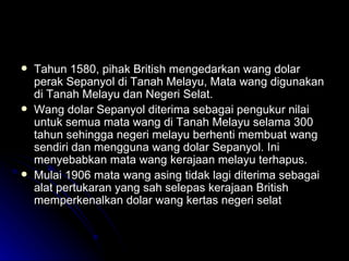 Tahun 1580, pihak British mengedarkan wang dolar perak Sepanyol di Tanah Melayu, Mata wang digunakan di Tanah Melayu dan Negeri Selat. Wang dolar Sepanyol diterima sebagai pengukur nilai untuk semua mata wang di Tanah Melayu selama 300 tahun sehingga negeri melayu berhenti membuat wang sendiri dan mengguna wang dolar Sepanyol. Ini menyebabkan mata wang kerajaan melayu terhapus. Mulai 1906 mata wang asing tidak lagi diterima sebagai alat pertukaran yang sah selepas kerajaan British memperkenalkan dolar wang kertas negeri selat 