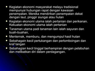 Kegiatan ekonomi masyarakat melayu tradisional mempunyai hubungan rapat dengan kawasan penempatan. Mereka mendirikan penempatan dekat dengan laut, pinggir siungai atau hutan  Kegiatan ekonomi utama ialah pertanian dan perikanan. Kekuatan ekonomi utama ialah pertanian Tanaman utama padi tanaman lain ialah sayuran dan buah-buahan,  Menternak, memburu, dan mengumpul hasil hutan Sebahagain kecil pertukangan dan perlomboingan dan kraf tangan Sebahagian kecil tinggal berhampiran dengan pelabuhan dan melibatkan diri dalam perdagangan. 