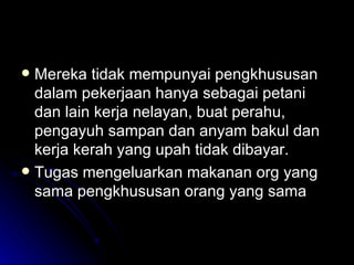 Mereka tidak mempunyai pengkhususan dalam pekerjaan hanya sebagai petani dan lain kerja nelayan, buat perahu, pengayuh sampan dan anyam bakul dan kerja kerah yang upah tidak dibayar. Tugas mengeluarkan makanan org yang sama pengkhususan orang yang sama 