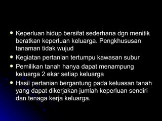 Keperluan hidup bersifat sederhana dgn menitik beratkan keperluan keluarga. Pengkhususan tanaman tidak wujud Kegiatan pertanian tertumpu kawasan subur Pemilikan tanah hanya dapat menampung keluarga 2 ekar setiap keluarga  Hasil pertanian bergantung pada keluasan tanah yang dapat dikerjakan jumlah keperluan sendiri dan tenaga kerja keluarga. 