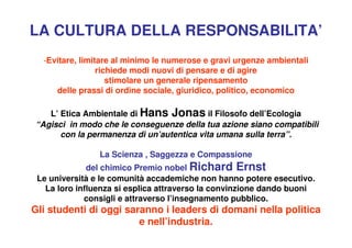 LA CULTURA DELLA RESPONSABILITA’
  -Evitare, limitare al minimo le numerose e gravi urgenze ambientali
                 richiede modi nuovi di pensare e di agire
                    stimolare un generale ripensamento
     delle prassi di ordine sociale, giuridico, politico, economico

   L’ Etica Ambientale di Hans Jonas il Filosofo dell’Ecologia
“Agisci in modo che le conseguenze della tua azione siano compatibili
      con la permanenza di un’autentica vita umana sulla terra”.

                La Scienza , Saggezza e Compassione
              del chimico Premio nobel Richard Ernst
 Le università e le comunità accademiche non hanno potere esecutivo.
   La loro influenza si esplica attraverso la convinzione dando buoni
             consigli e attraverso l’insegnamento pubblico.
Gli studenti di oggi saranno i leaders di domani nella politica
                        e nell’industria.
 
