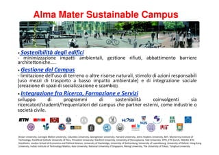 Alma Mater Sustainable Campus


• Sostenibilità                  degli edifici
- minimizzazione impatti ambientali, gestione rifiuti, abbattimento barriere
architettoniche…...
• Gestione              del Campus
- limitazione dell’uso di terreno o altre risorse naturali, stimolo di azioni responsabili
(uso mezzi di trasporto a basso impatto ambientale) e di integrazione sociale
(creazione di spazi di socializzazione e scambio).
• Integrazione                   fra Ricerca, Formazione e Servizi
sviluppo        di    programmi        di    sostenibilità    coinvolgenti      sia
ricercatori/studenti/frequentatori del campus che partner esterni, come industrie o
società civile.



Brown University, Carnegie Mellon University, Columbia University, Georgetown University, Harvard University, Johns Hopkins University, MIT, Monterrey Institute of
Technology, Pontificial Catholic University of Peru, Princeton University, Stanford University, University of Pennsylvania, Yale University, EPFL, ETH Zurich, INSEAD, KTH
Stockholm, London School of Economics and Political Science, University of Cambridge, University of Gothenburg, University of Luxembourg, University of Oxford, Hong Kong
University, Indian Institute of Technology Madras, Keio University, National University of Singapore, Peking University, The University of Tokyo, Tsinghua University
 
