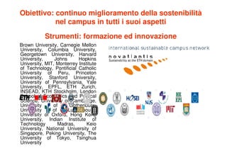 Obiettivo: continuo miglioramento della sostenibilità
           nel campus in tutti i suoi aspetti

           Strumenti: formazione ed innovazione
Brown University, Carnegie Mellon
University, Columbia University,
Georgetown University, Harvard
University,     Johns      Hopkins
University, MIT, Monterrey Institute
of Technology, Pontificial Catholic
University of Peru, Princeton
University, Stanford University,
University of Pennsylvania, Yale
University, EPFL, ETH Zurich,
INSEAD, KTH Stockholm, London
School of Economics and Political
Science, University of Cambridge,
University     of      Gothenburg,
University     of     Luxembourg,
University of Oxford, Hong Kong
University, Indian Institute of
Technology        Madras,      Keio
University, National University of
Singapore, Peking University, The
University of Tokyo, Tsinghua
University
 