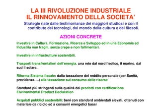 LA III RIVOLUZIONE INDUSTRIALE
      IL RINNOVAMENTO DELLA SOCIETA’
    Strategie nate dalle testimonianze dei maggiori studiosi e con il
      contributo dei tecnologi, dal mondo della cultura e dei filosofi.

                             AZIONI CONCRETE
Investire in Cultura, Formazione, Ricerca e Sviluppo ed in una Economia ed
Industria non fragili, senza crepe e non fallimentari.

Investire in infrastrutture sostenibili.

Trasporti transfrontalieri dell’energia. una rete dal nord l’eolico, il marino, dal
sud il solare.

Riforma Sistema fiscale: dalla tassazione del reddito personale (per Sanità,
previdenza….) alla tassazione sul consumo delle risorse

Standard più stringenti sulla qualità dei prodotti con certificazione
Environmental Product Declaration

Acquisti pubblici sostenibili: beni con standard ambientali elevati, ottenuti con
materiale da riciclo ed a consumi energetici bassi
 