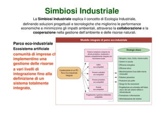 Simbiosi Industriale
           La Simbiosi Industriale esplica il concetto di Ecologia Industriale,
     definendo soluzioni progettuali e tecnologiche che migliorino le performance
    economiche e minimizzino gli impatti ambientali, attraverso la collaborazione e la
           cooperazione nella gestione dell’ambiente e delle risorse naturali.


Parco eco-industriale
Ecosistema artificiale
comunità di imprese che
implementino una
gestione delle risorse
a vari livelli di
integrazione fino alla
definizione di un
sistema totalmente
integrato,
 