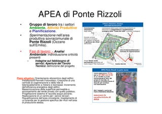 APEA di Ponte Rizzoli
   •          Gruppo di lavoro tra i settori
              Ambiente, Attività Produttive
              e Pianificazione.
   •          Sperimentazione nell’area
              produttiva sovracomunale di
              Ponte Rizzoli (Ozzano
              sull’Emilia).
   •          Fasi di lavoro: - Analisi
              Ambientale: individuazione criticità
              presenti
          –       Indagine sul fabbisogno di
                  servizi; Apertura del Tavolo
                  Tecnico: definizione del progetto



Piano attuativo: Orientamento eliocentrico degli edifici;
    Installazione Pannelli Fotovoltaici; Creazione di una
    centrale di cogenerazione e della rete di
    teleriscaldamento a metano e biomasse; Incremento
    dell’efficienza energetica degli edifici;
    Massimizzazione della superficie permeabile e
    accorpamento del verde privato con quello pubblico;
    Progettazione sistema di raccolta acque piovane;
    Realizzazione di un centro per i servizi terziari;
    Riqualificazione dell’area circostante; Insediamento di
    un’azienda per la gestione specifica dei rifiuti nell’area
    di produzione stessa.
 