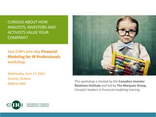 CURIOUS ABOUT HOW
ANALYSTS, INVESTORS AND
ACTIVISTS VALUE YOUR
COMPANY?
Join CIRI’s one-day Financial
Modeling for IR Professionals
workshop.
Wednesday, June 17, 2015
Toronto, Ontario
8AM to 5PM
This workshop is hosted by the Canadian Investor
Relations Institute and led by The Marquee Group,
Canada’s leaders in financial modeling training.
 