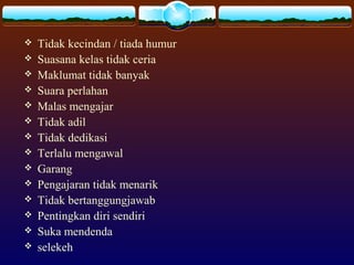  Tidak kecindan / tiada humur
 Suasana kelas tidak ceria
 Maklumat tidak banyak
 Suara perlahan
 Malas mengajar
 Tidak adil
 Tidak dedikasi
 Terlalu mengawal
 Garang
 Pengajaran tidak menarik
 Tidak bertanggungjawab
 Pentingkan diri sendiri
 Suka mendenda
 selekeh
 