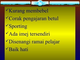 Kurang membebel
Corak pengajaran betul
Sporting
Ada imej tersendiri
Disenangi ramai pelajar
Baik hati
 