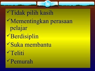 Tidak pilih kasih
Mementingkan perasaan
pelajar
Berdisiplin
Suka membantu
Teliti
Pemurah
 