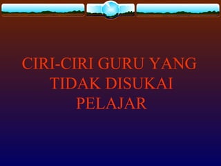 CIRI-CIRI GURU YANG
TIDAK DISUKAI
PELAJAR
 