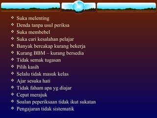  Suka melenting
 Denda tanpa usul periksa
 Suka membebel
 Suka cari kesalahan pelajar
 Banyak bercakap kurang bekerja
 Kurang BBM – kurang bersedia
 Tidak semak tugasan
 Pilih kasih
 Selalu tidak masuk kelas
 Ajar sesuka hati
 Tidak faham apa yg diajar
 Cepat merajuk
 Soalan peperiksaan tidak ikut sukatan
 Pengajaran tidak sistematik
 