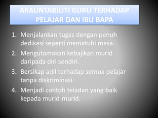 AKAUNTABILITI GURU TERHADAP
PELAJAR DAN IBU BAPA
1. Menjalankan tugas dengan penuh
dedikasi seperti mematuhi masa.
2. Mengutamakan kebajikan murid
daripada diri sendiri.
3. Bersikap adil terhadap semua pelajar
tanpa diskriminasi.
4. Menjadi contoh teladan yang baik
kepada murid-murid.
 