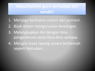 Akauntabiliti guru terhadap diri
sendiri
1. Menjaga kesihatan rohani dan jasmani.
2. Bijak dalam menguruskan kewangan.
3. Melengkapkan diri dengan ilmu
pengetahuan serta ilmu-ilmu semasa.
4. Mengisi masa lapang secara berhemah
seperti bersukan.
 