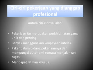 Ciri-ciri pekerjaan yang dianggap
profesional
Antara ciri-cirinya ialah:
• Pekerjaan itu merupakan perkhidmatan yang
unik dan penting.
• Banyak menggunakan keupayaan intelek.
• Pakar dalam bidang pekerjaannya dan
mempunyai autonomi semasa menjalankan
tugas.
• Mendapat latihan khusus.
 
