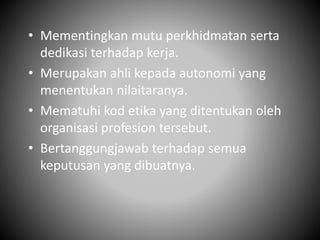• Mementingkan mutu perkhidmatan serta
dedikasi terhadap kerja.
• Merupakan ahli kepada autonomi yang
menentukan nilaitaranya.
• Mematuhi kod etika yang ditentukan oleh
organisasi profesion tersebut.
• Bertanggungjawab terhadap semua
keputusan yang dibuatnya.
 