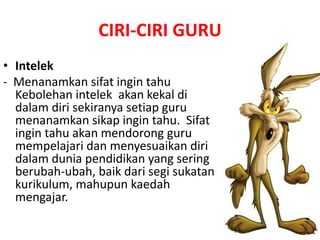 CIRI-CIRI GURU
• Intelek
- Menanamkan sifat ingin tahu
Kebolehan intelek akan kekal di
dalam diri sekiranya setiap guru
menanamkan sikap ingin tahu. Sifat
ingin tahu akan mendorong guru
mempelajari dan menyesuaikan diri
dalam dunia pendidikan yang sering
berubah-ubah, baik dari segi sukatan
kurikulum, mahupun kaedah
mengajar.
 