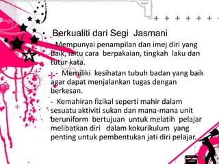 • Berkualiti dari Segi Jasmani
- Mempunyai penampilan dan imej diri yang
baik, iaitu cara berpakaian, tingkah laku dan
tutur kata.
- Memiliki kesihatan tubuh badan yang baik
agar dapat menjalankan tugas dengan
berkesan.
- Kemahiran fizikal seperti mahir dalam
sesuatu aktiviti sukan dan mana-mana unit
beruniform bertujuan untuk melatih pelajar
melibatkan diri dalam kokurikulum yang
penting untuk pembentukan jati diri pelajar.
 