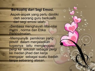 Berkualiti dari Segi Emosi.
Aspek-aspek yang perlu dimiliki
oleh seorang guru berkualiti
dari segi emosi ialah:
-Sentiasa menghayati nilai-nilai
murni , norma dan Etika
Perkhidmatan.
-Mempunyai pemikiran yang
positif dalam menjalankan
tugasnya iaitu menganggap
pergi ke sekolah sebagai pergi
ke medan jihad dan kerja
mengajar sebagai suatu ibadah
tanpa sebarang alasan.
 