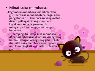 • Minat suka membaca.
-Kegemaran membaca membolehkan
guru sentiasa menambah pelbagai ilmu
pengetahuan . Pembacaan yang meluas
dalam pelbagai bidang memberi
keyakinan kepada guru untuk
menyampaikan pengajaran dengan
berkesan.
- Di samping itu, sikap suka membaca
dapat membezakan di antara orang yang
berilmu dengan orang yang jahil. Oleh
itu, sifat suka membaca amat penting
untuk meningkatkan kualiti profesion
guru.
 