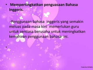 • Mempertingkatkan penguasaan Bahasa
Inggeris.
-Penggunaan bahasa inggeris yang semakin
meluas pada masa kini memerlukan guru
untuk sentiasa berusaha untuk meningkatkan
kemahiran penggunaan bahasa ini.
•
 