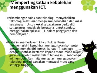 Mempertingkatkan kebolehan
menggunakan ICT.
-Perkembangan sains dan teknologi menyebabkan
teknologi maklumat mengalami perubahan dari masa
ke semasa. Untuk kekal sebagai guru berkualiti,
setiap guru hendaklah berusaha untuk sentiasa
menggunakan aplikasi IT dalam pengajaran dan
pembelajaran .
-Usaha ini memerlukan kita untuk sentiasa
mengemaskini kemahiran menggunakan komputer
dengan menghadiri kursus- kursus IT dan juga
dengan sentiasa bertanya kepada mana-mana rakan
guru yang lebih mahir dalam bidang ini. Kebolehan
ini membolehkan kita mengajar menggunakan
teknologi terkini dan akan mencapai mutu yang
setinggi-tingginya.
 