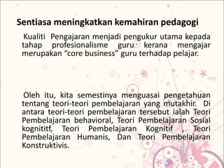 Sentiasa meningkatkan kemahiran pedagogi
Kualiti Pengajaran menjadi pengukur utama kepada
tahap profesionalisme guru kerana mengajar
merupakan “core business” guru terhadap pelajar.
Oleh itu, kita semestinya menguasai pengetahuan
tentang teori-teori pembelajaran yang mutakhir. Di
antara teori-teori pembelajaran tersebut ialah Teori
Pembelajaran behavioral, Teori Pembelajaran Sosial
kognititf, Teori Pembelajaran Kognitif , Teori
Pembelajaran Humanis, Dan Teori Pembelajaran
Konstruktivis.
 