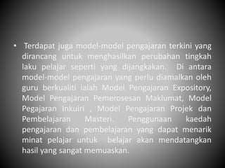 • Terdapat juga model-model pengajaran terkini yang
dirancang untuk menghasilkan perubahan tingkah
laku pelajar seperti yang dijangkakan. Di antara
model-model pengajaran yang perlu diamalkan oleh
guru berkualiti ialah Model Pengajaran Expository,
Model Pengajaran Pemerosesan Maklumat, Model
Pegajaran Inkuiri , Model Pengajaran Projek dan
Pembelajaran Masteri. Penggunaan kaedah
pengajaran dan pembelajaran yang dapat menarik
minat pelajar untuk belajar akan mendatangkan
hasil yang sangat memuaskan.
 