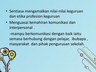 • Sentiasa mengamalkan nilai-nilai keguruan
dan etika profesion keguruan
• Menguasai kemahiran komunikasi dan
interpersonal .
-mampu berkomunikasi dengan baik iaitu
semasa berhubung dengan pelajar, ibubapa ,
masyarakat dan pihak pengurusan sekolah.
 