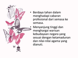 • Berdaya tahan dalam
menghadapi cabaran
profesional dari semasa ke
semasa.
• Menyanjung tinggi dan
menghargai warisan
kebudayaan negara yang
sesuai dengan ketamadunan
dan nilai-nilai agama yang
dianuti.
 