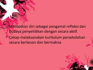 • Melibatkan diri sebagai pengamal refleksi dan
budaya penyelidikan dengan secara aktif.
• Cekap melaksanakan kurikulum persekolahan
secara berkesan dan bermakna
 