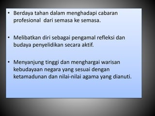 • Berdaya tahan dalam menghadapi cabaran
profesional dari semasa ke semasa.
• Melibatkan diri sebagai pengamal refleksi dan
budaya penyelidikan secara aktif.
• Menyanjung tinggi dan menghargai warisan
kebudayaan negara yang sesuai dengan
ketamadunan dan nilai-nilai agama yang dianuti.
 
