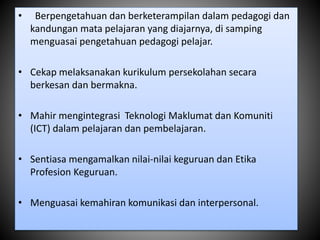 • Berpengetahuan dan berketerampilan dalam pedagogi dan
kandungan mata pelajaran yang diajarnya, di samping
menguasai pengetahuan pedagogi pelajar.
• Cekap melaksanakan kurikulum persekolahan secara
berkesan dan bermakna.
• Mahir mengintegrasi Teknologi Maklumat dan Komuniti
(ICT) dalam pelajaran dan pembelajaran.
• Sentiasa mengamalkan nilai-nilai keguruan dan Etika
Profesion Keguruan.
• Menguasai kemahiran komunikasi dan interpersonal.
 