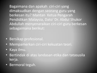 Bagaimana dan apakah ciri-ciri yang
dimaksudkan dengan seorang guru yang
berkesan itu? Mantan Ketua Pengarah
Pendidikan Malaysia, Dato' Dr. Abdul Shukor
Abdullah menyenaraikan ciri-ciri guru berkesan
sebagaimana berikut:
• Bersikap profesional.
• Mempamerkan ciri-ciri kekuatan teori.
• Kaya ilmu.
• Bertindak di atas landasan etika dan tatasusila
kerja.
• Bermoral teguh.
 