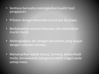• Sentiasa berusaha meningkatkan kualiti hasil
pengajaran.
• Prihatin dengan kehendak murid dan ibu bapa.
• Berkebolehan menilai kekuatan dan kelemahan
murid-murid.
• Melengkapkan diri dengan kemahiran yang sejajar
dengan tuntutan semasa.
• Menampilkan watak terpuji, berimej, berperibadi
mulia, berwawasan sebagai pendidik unggul pada
setiap masa.
 