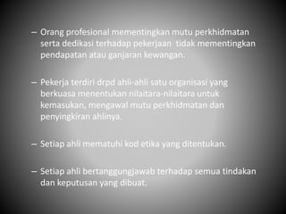 – Orang profesional mementingkan mutu perkhidmatan
serta dedikasi terhadap pekerjaan tidak mementingkan
pendapatan atau ganjaran kewangan.
– Pekerja terdiri drpd ahli-ahli satu organisasi yang
berkuasa menentukan nilaitara-nilaitara untuk
kemasukan, mengawal mutu perkhidmatan dan
penyingkiran ahlinya.
– Setiap ahli mematuhi kod etika yang ditentukan.
– Setiap ahli bertanggungjawab terhadap semua tindakan
dan keputusan yang dibuat.
 