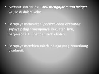 • Memastikan situasi 'Guru mengajar murid belajar'
wujud di dalam kelas.
• Berupaya melahirkan 'persekolahan berwatak'
supaya pelajar mempunyai kekuatan ilmu,
berpersonaliti sihat dan serba boleh.
• Berupaya membina minda pelajar yang cemerlamg
akademik.
 