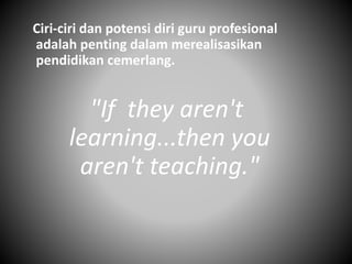 Ciri-ciri dan potensi diri guru profesional
adalah penting dalam merealisasikan
pendidikan cemerlang.
"If they aren't
learning...then you
aren't teaching."
 