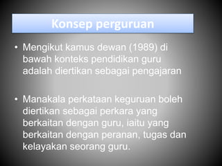 Konsep perguruan
• Mengikut kamus dewan (1989) di
bawah konteks pendidikan guru
adalah diertikan sebagai pengajaran
• Manakala perkataan keguruan boleh
diertikan sebagai perkara yang
berkaitan dengan guru, iaitu yang
berkaitan dengan peranan, tugas dan
kelayakan seorang guru.
 