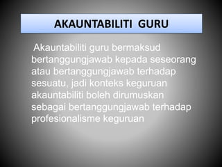 AKAUNTABILITI GURU
Akauntabiliti guru bermaksud
bertanggungjawab kepada seseorang
atau bertanggungjawab terhadap
sesuatu, jadi konteks keguruan
akauntabiliti boleh dirumuskan
sebagai bertanggungjawab terhadap
profesionalisme keguruan
 