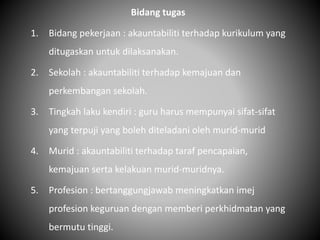 Bidang tugas
1. Bidang pekerjaan : akauntabiliti terhadap kurikulum yang
ditugaskan untuk dilaksanakan.
2. Sekolah : akauntabiliti terhadap kemajuan dan
perkembangan sekolah.
3. Tingkah laku kendiri : guru harus mempunyai sifat-sifat
yang terpuji yang boleh diteladani oleh murid-murid
4. Murid : akauntabiliti terhadap taraf pencapaian,
kemajuan serta kelakuan murid-muridnya.
5. Profesion : bertanggungjawab meningkatkan imej
profesion keguruan dengan memberi perkhidmatan yang
bermutu tinggi.
 